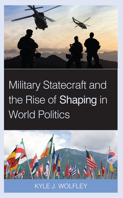 Military Statecraft and the Rise of Shaping in World Politics by Wolfley, Kyle J.