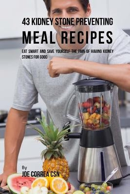 43 Kidney Stone Preventing Meal Recipes: Eat Smart and Save Yourself the Pain of Having Kidney Stones for Good by Correa Csn, Joe