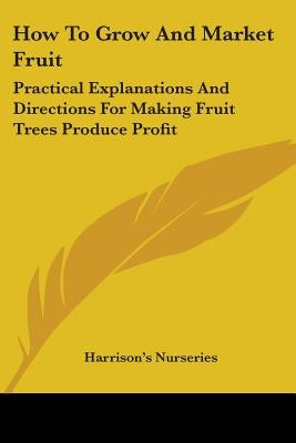 How To Grow And Market Fruit: Practical Explanations And Directions For Making Fruit Trees Produce Profit by Harrison's Nurseries