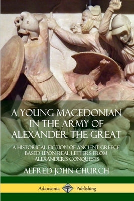 A Young Macedonian in the Army of Alexander the Great: A Historical Fiction of Ancient Greece Based upon Real Letters from Alexander's Conquests by Church, Alfred John