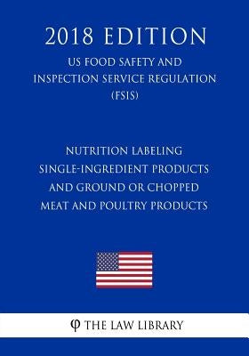 Nutrition Labeling - Single-Ingredient Products and Ground or Chopped Meat and Poultry Products (US Food Safety and Inspection Service Regulation) (FS by The Law Library