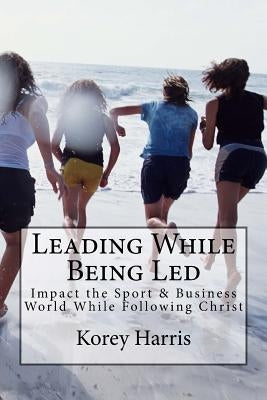 Leading While Being Led: Impacting the Sport & Business World While Following Christ by Harris, Korey E.