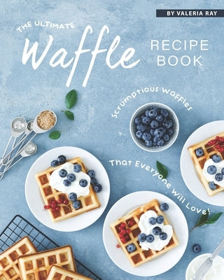 The Ultimate Waffle Recipe Book: Scrumptious Waffles That Everyone Will Love! by Ray, Valeria