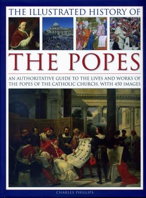 The Illustrated History of the Popes: An Authoritative Guide to the Lives and Works of the Popes of the Catholic Church, with 450 Images by Phillips, Charles