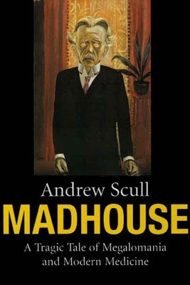 Madhouse: A Tragic Tale of Megalomania and Modern Medicine by Scull, Andrew