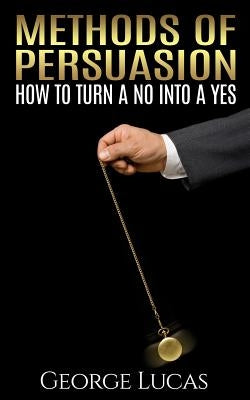 Methods of Persuasion: How to Turn a No into a Yes by Lucas, George