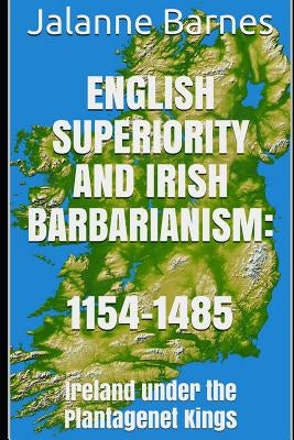 English Superiority and Irish Barbarianism: Ireland Under the Plantagenet Kings 1154-1485 by Barnes, Jalanne