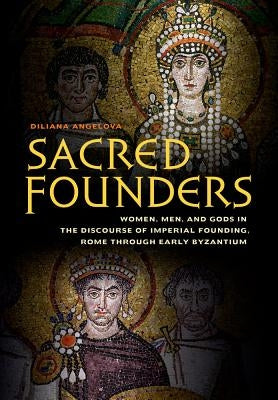Sacred Founders: Women, Men, and Gods in the Discourse of Imperial Founding, Rome Through Early Byzantium by Angelova, Diliana N.