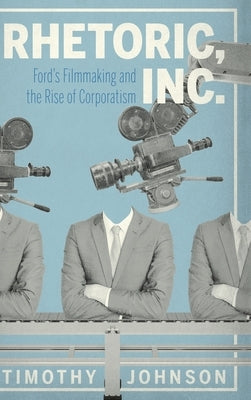 Rhetoric, Inc.: Ford's Filmmaking and the Rise of Corporatism by Johnson, Timothy