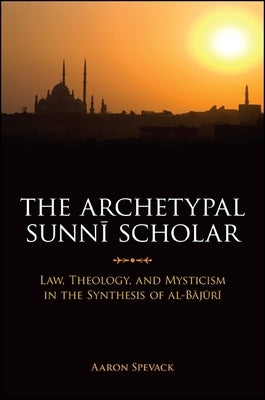 The Archetypal Sunni Scholar: Law, Theology, and Mysticism in the Synthesis of Al-Bajuri by Spevack, Aaron