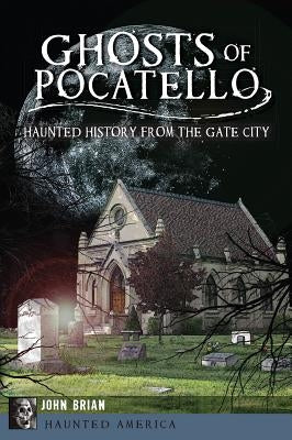 Ghosts of Pocatello: Haunted History from the Gate City by Brian, John