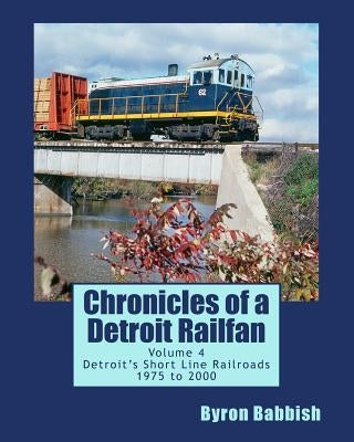Chronicles of a Detroit Railfan Volume 4: Detroit's Short Line Railroads 1975 to 2000 by Babbish, Byron