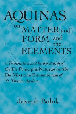 Aquinas on Matter and Form and the Elements: A Translation and Interpretation of the De Principiis Naturae and the De Mixtione Elementorum of St. Thom by Bobik, Joseph
