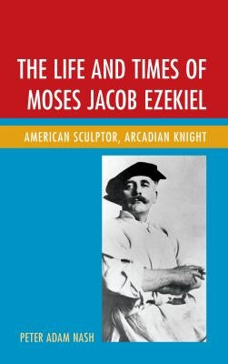 The Life and Times of Moses Jacob Ezekiel: American Sculptor, Arcadian Knight by Nash, Peter Adam