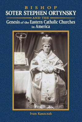 Bishop Soter Stephen Ortynsky: Genesis of the Eastern Catholic Churches in America by Kaszczak, Ivan