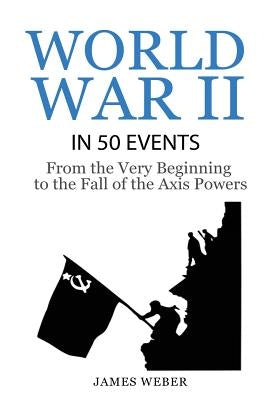 World War 2: World War II in 50 Events: From the Very Beginning to the Fall of the Axis Powers (War Books, World War 2 Books, War H by Weber, James