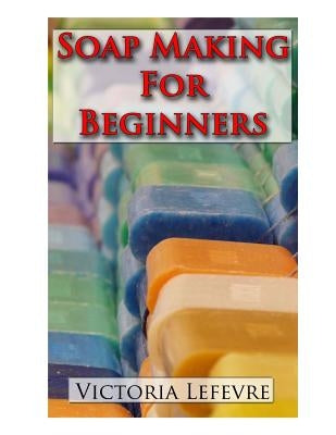 Soap Making for Beginners: Learn to Make Homemade Soap with 21 Recipes by Lefevre, Victoria