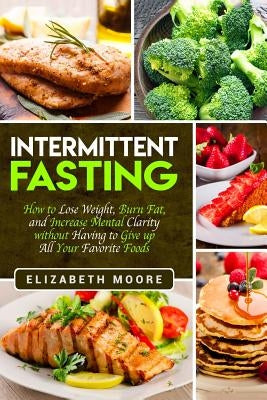 Intermittent Fasting: How to Lose Weight, Burn Fat, and Increase Mental Clarity without Having to Give up All Your Favorite Foods by Moore, Elizabeth