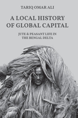 A Local History of Global Capital: Jute and Peasant Life in the Bengal Delta by Ali, Tariq Omar