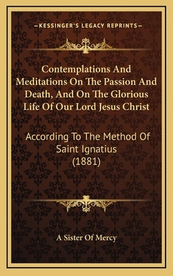 Contemplations And Meditations On The Passion And Death, And On The Glorious Life Of Our Lord Jesus Christ: According To The Method Of Saint Ignatius by A. Sister of Mercy