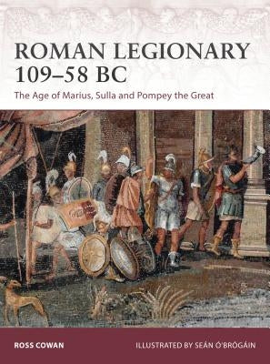 Roman Legionary 109-58 BC: The Age of Marius, Sulla and Pompey the Great by Cowan, Ross