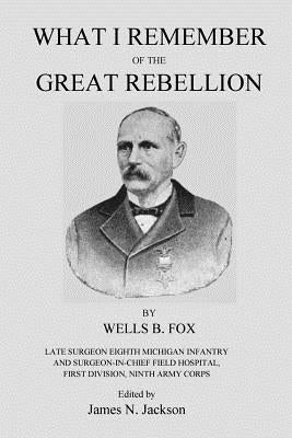 What I Remember of the Great Rebellion: Late Surgeon Eighth Michigan Infantry and Surgeon-In-Chief Field Hospital, First Devision, Ninth Army Corps by Jackson, James N.
