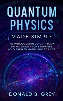 Quantum Physics Made Simple: The Introduction Guide In Plain Simple English For Beginners Who Flunked Maths And Science by Grey, Donald B.