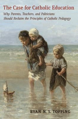 The Case for Catholic Education: Why Parents, Teachers, and Politicians Should Reclaim the Principles of Catholic Pedagogy by Topping, Ryan N. S.
