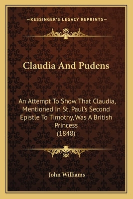Claudia And Pudens: An Attempt To Show That Claudia, Mentioned In St. Paul's Second Epistle To Timothy, Was A British Princess (1848) by Williams, John