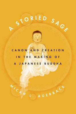 A Storied Sage: Canon and Creation in the Making of a Japanese Buddha by Auerback, Micah L.