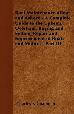 Boat Maintenance Afloat and Ashore - A Complete Guide to the Upkeep, Overhaul, Buying and Selling, Repair and Improvement of Boats and Motors - Part I by Chapman, Charles F.