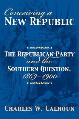 Conceiving a New Republic: The Republican Party and the Southern Question, 1869-1900 by Calhoun, Charles W.