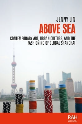 Above Sea: Contemporary Art, Urban Culture, and the Fashioning of Global Shanghai by Lin, Jenny