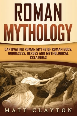 Roman Mythology: Captivating Roman Myths of Roman Gods, Goddesses, Heroes and Mythological Creatures by Clayton, Matt