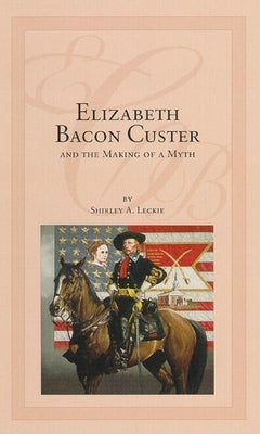 Elizabeth Bacon Custer and the Making of a Myth by Leckie, Shirley A.