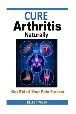 Cure Arthritis Naturally - Get Rid of Your Pain Forever by Timber, Kelly