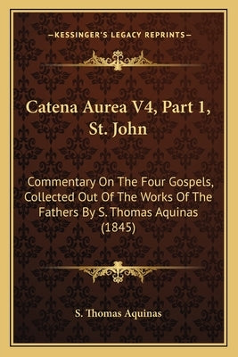 Catena Aurea V4, Part 1, St. John: Commentary On The Four Gospels, Collected Out Of The Works Of The Fathers By S. Thomas Aquinas (1845) by S. Thomas Aquinas