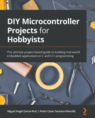 DIY Microcontroller Projects for Hobbyists: The ultimate project-based guide to building real-world embedded applications in C and C++ programming by Garcia-Ruiz, Miguel Angel
