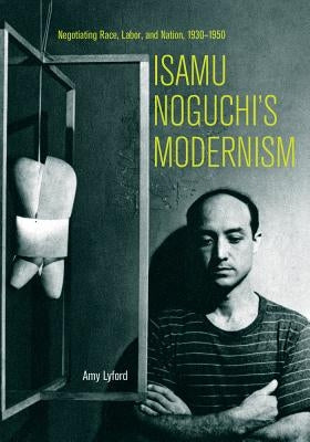 Isamu Noguchi's Modernism: Negotiating Race, Labor, and Nation, 1930-1950 by Lyford, Amy