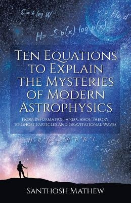 Ten Equations to Explain the Mysteries of Modern Astrophysics: From Information and Chaos Theory to Ghost Particles and Gravitational Waves by Mathew, Santhosh