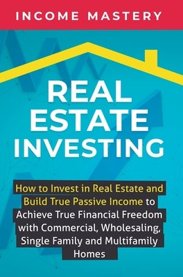 Real Estate Investing: How to invest in real estate and build true passive income to achieve true financial freedom with commercial, wholesal by Income Mastery