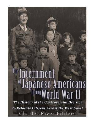 The Internment of Japanese Americans during World War II: The History of the Controversial Decision to Relocate Citizens Across the West Coast by Charles River