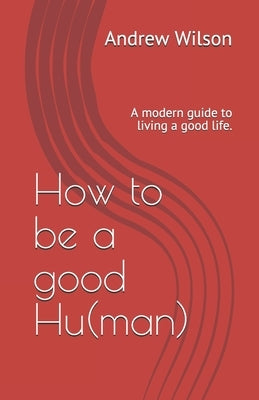 How to be a good Hu(man): A modern guide to living a good life. by Wilson, Andrew