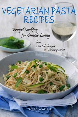 Vegetarian Pasta Recipes: Frugal Cooking for Simple Living: from Artichoke Lasagna to Zucchini Spaghetti by Walsh, Rose