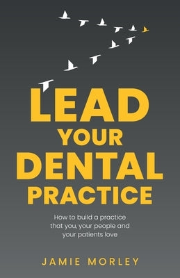 Lead Your Dental Practice: How to build a practice that you, your people and your patients love by Morley, Jamie