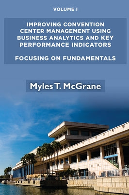 Improving Convention Center Management Using Business Analytics and Key Performance Indicators, Volume I: Focusing on Fundamentals by McGrane, Myles T.