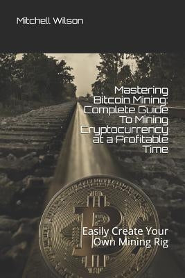 Mastering Bitcoin Mining: Complete Guide to Mining Cryptocurrency at a Profitable Time: Easily Create Your Own Mining Rig by Wilson, Mitchell