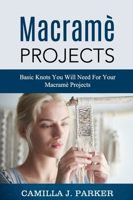 Macrame Projects: What Is Macrame? The Basics Of Macrame Outstanding DIY Macramé Projects. by Parker, Camilla J.