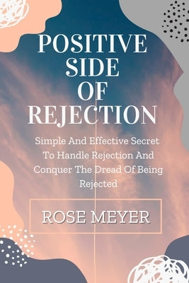 Positive Side of Rejection: Simple And Effective Secret To Handle Rejection And Conquer The Dread Of Being Rejected by Meyer, Rose