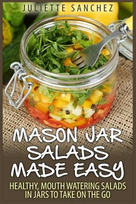 Mason Jar Salads Made Easy: Healthy, Mouth Watering Salads in Jars to Take on the Go by Sanchez, Juliette